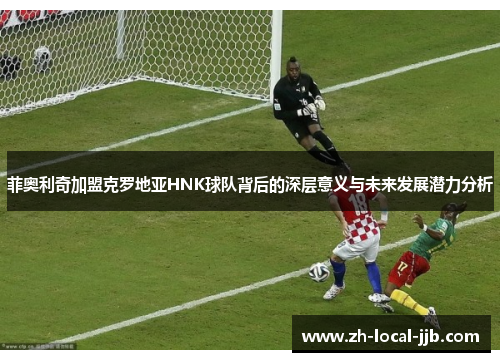 菲奥利奇加盟克罗地亚HNK球队背后的深层意义与未来发展潜力分析