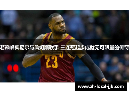 若巅峰奥尼尔与詹姆斯联手 三连冠起步成就无可限量的传奇