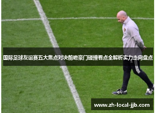 国际足球友谊赛五大焦点对决前瞻豪门碰撞看点全解析实力走向盘点 国际足球友谊赛五大焦点对决前瞻豪门碰撞看点全解析实力走向盘点